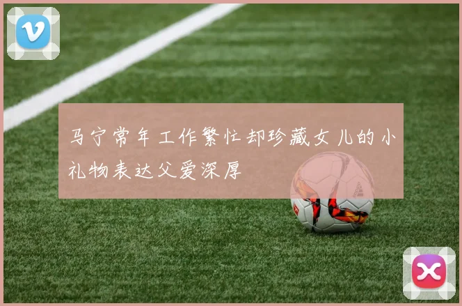 马宁常年工作繁忙却珍藏女儿的小礼物表达父爱深厚