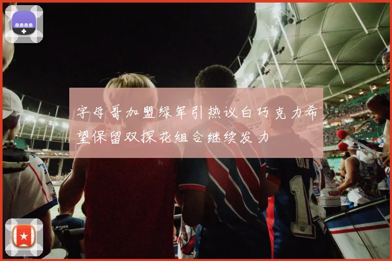 字母哥加盟绿军引热议白巧克力希望保留双探花组合继续发力
